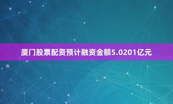 厦门股票配资预计融资金额5.0201亿元