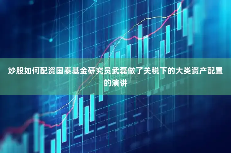 炒股如何配资国泰基金研究员武磊做了关税下的大类资产配置的演讲