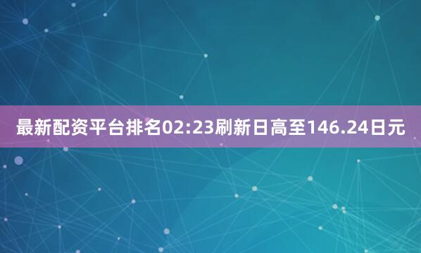 最新配资平台排名02:23刷新日高至146.24日元