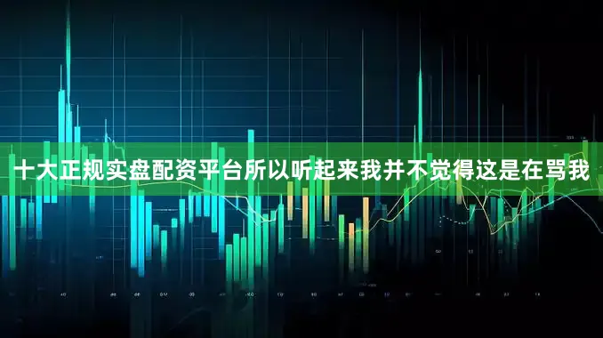 十大正规实盘配资平台所以听起来我并不觉得这是在骂我