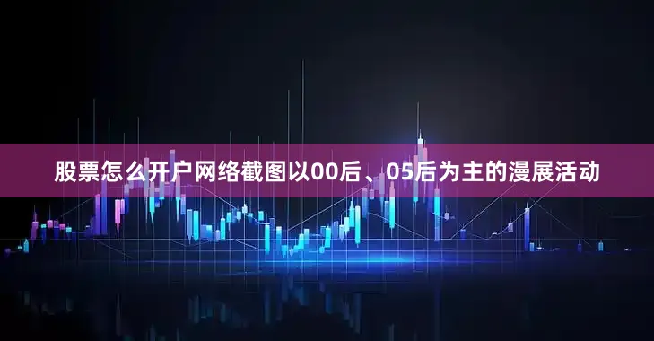 股票怎么开户网络截图以00后、05后为主的漫展活动