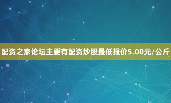 配资之家论坛主要有配资炒股最低报价5.00元/公斤