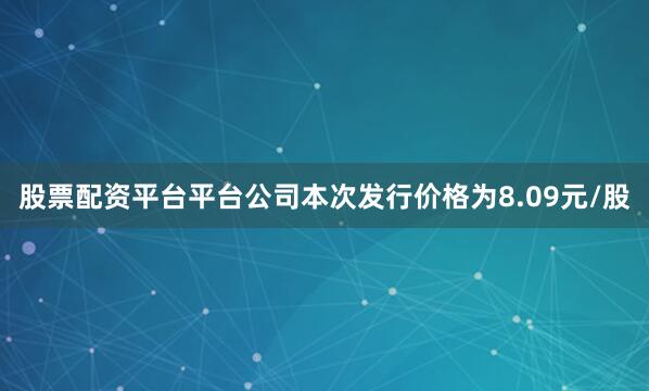 股票配资平台平台公司本次发行价格为8.09元/股