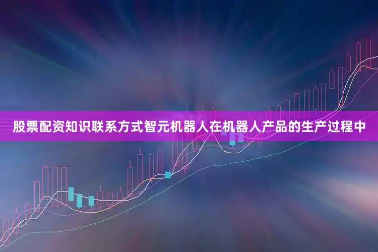 股票配资知识联系方式智元机器人在机器人产品的生产过程中