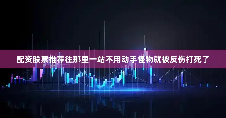 配资股票推荐往那里一站不用动手怪物就被反伤打死了