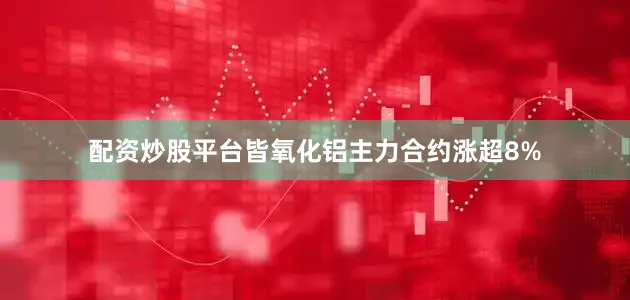 配资炒股平台皆氧化铝主力合约涨超8%