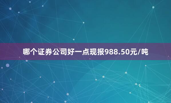 哪个证券公司好一点现报988.50元/吨
