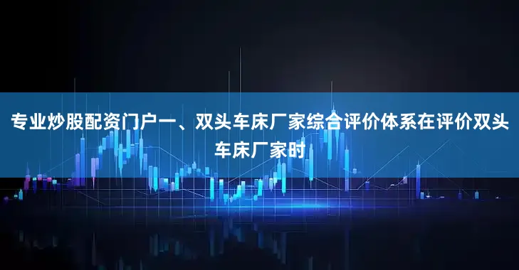 专业炒股配资门户一、双头车床厂家综合评价体系在评价双头车床厂家时