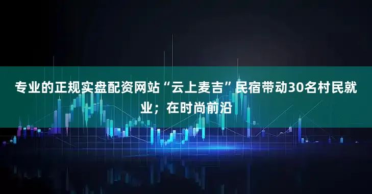 专业的正规实盘配资网站“云上麦吉”民宿带动30名村民就业；在时尚前沿