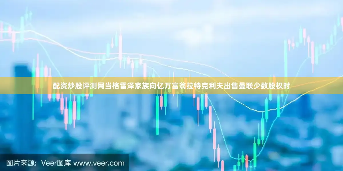 配资炒股评测网当格雷泽家族向亿万富翁拉特克利夫出售曼联少数股权时