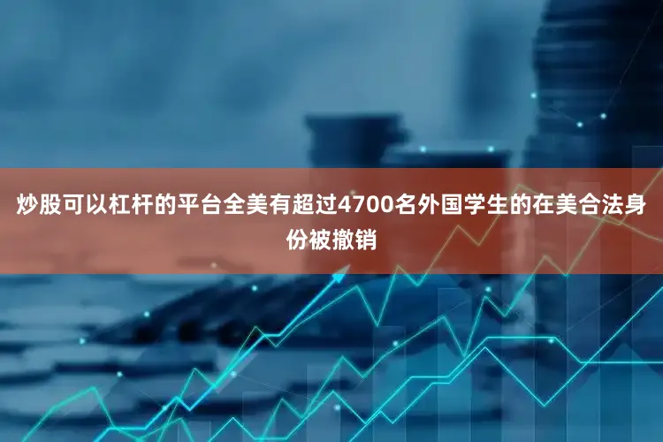 炒股可以杠杆的平台全美有超过4700名外国学生的在美合法身份被撤销