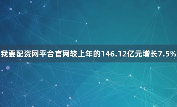 我要配资网平台官网较上年的146.12亿元增长7.5%