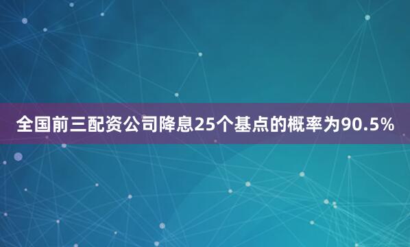 全国前三配资公司降息25个基点的概率为90.5%