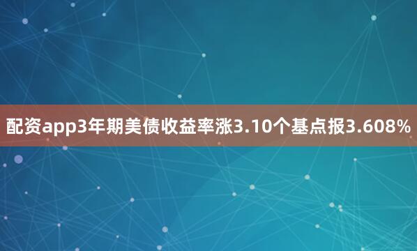 配资app3年期美债收益率涨3.10个基点报3.608%