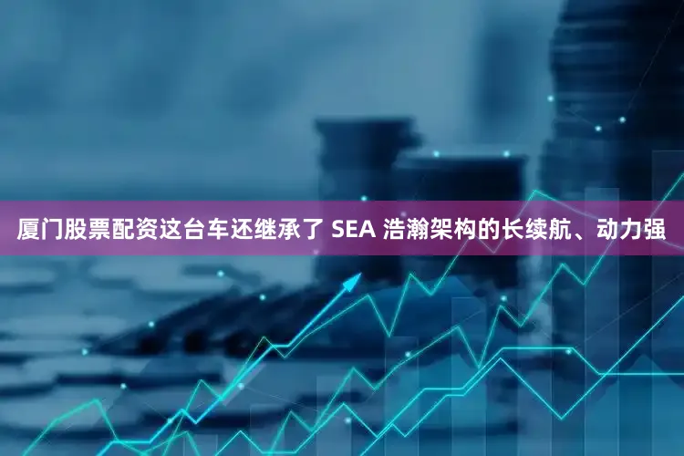 厦门股票配资这台车还继承了 SEA 浩瀚架构的长续航、动力强