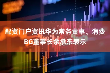 配资门户资讯华为常务董事、消费BG董事长余承东表示