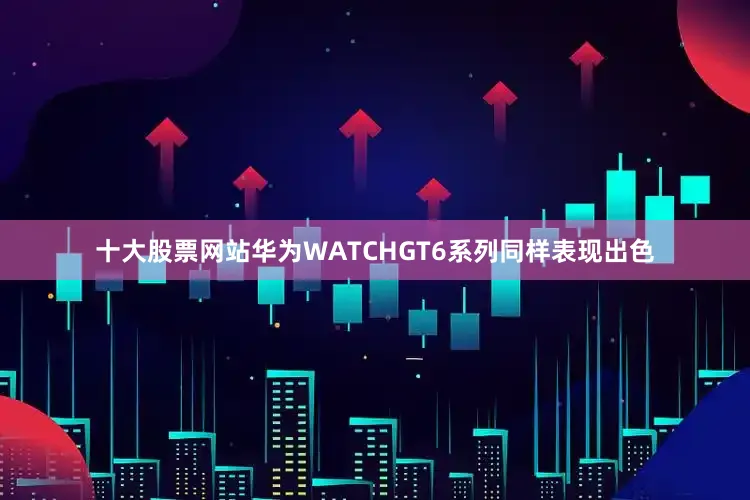 十大股票网站华为WATCHGT6系列同样表现出色