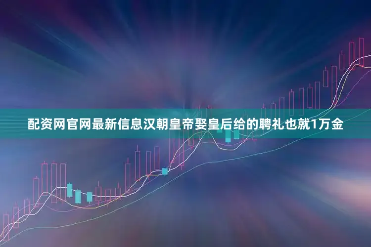 配资网官网最新信息汉朝皇帝娶皇后给的聘礼也就1万金