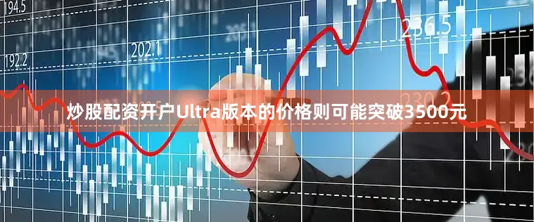炒股配资开户Ultra版本的价格则可能突破3500元