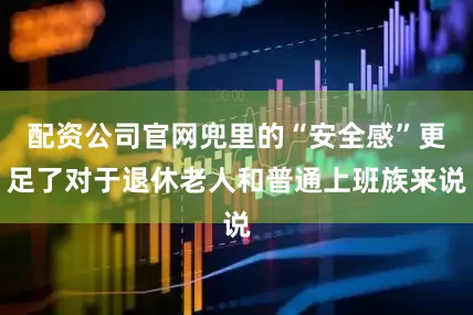 配资公司官网兜里的“安全感”更足了对于退休老人和普通上班族来说