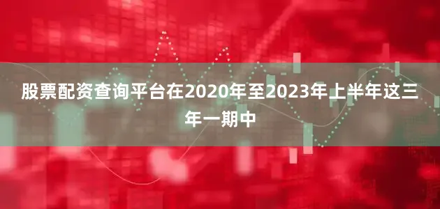 股票配资查询平台在2020年至2023年上半年这三年一期中