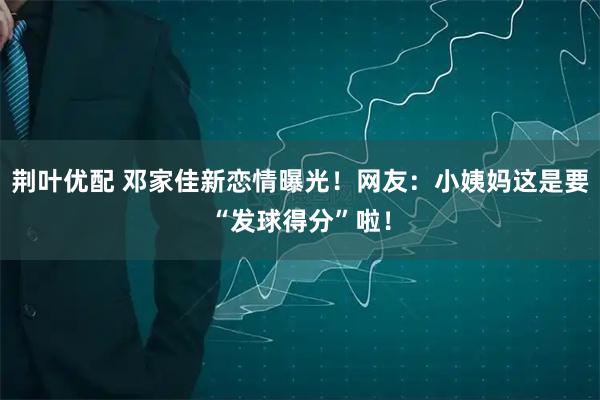 荆叶优配 邓家佳新恋情曝光！网友：小姨妈这是要“发球得分”啦！
