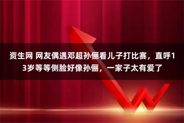 资生网 网友偶遇邓超孙俪看儿子打比赛，直呼13岁等等侧脸好像孙俪，一家子太有爱了