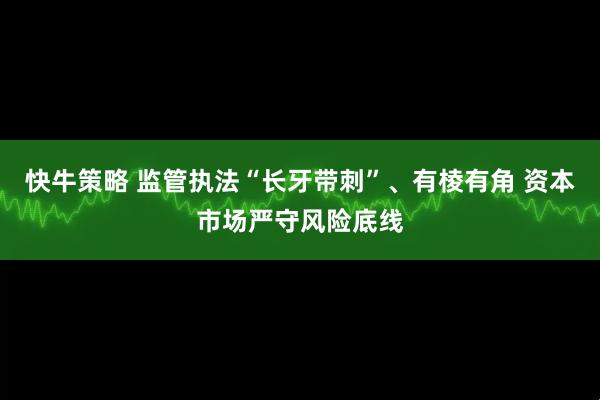 快牛策略 监管执法“长牙带刺”、有棱有角 资本市场严守风险底线