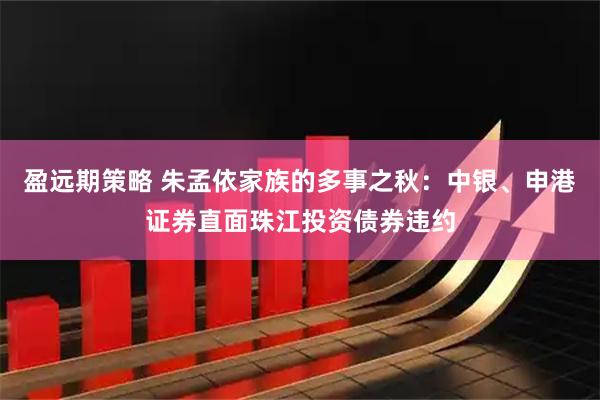 盈远期策略 朱孟依家族的多事之秋：中银、申港证券直面珠江投资债券违约