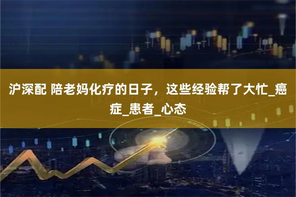 沪深配 陪老妈化疗的日子，这些经验帮了大忙_癌症_患者_心态