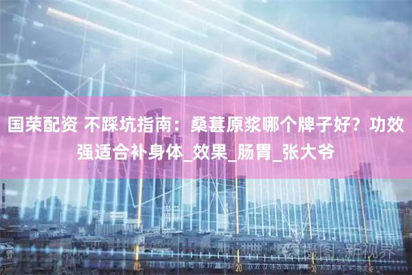 国荣配资 不踩坑指南：桑葚原浆哪个牌子好？功效强适合补身体_效果_肠胃_张大爷