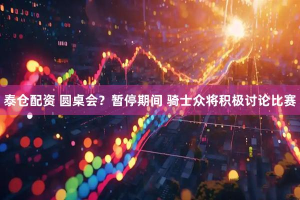 泰仓配资 圆桌会？暂停期间 骑士众将积极讨论比赛