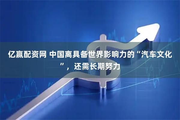 亿赢配资网 中国离具备世界影响力的“汽车文化”，还需长期努力
