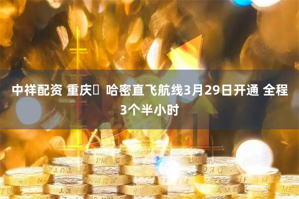 中祥配资 重庆⇋哈密直飞航线3月29日开通 全程3个半小时