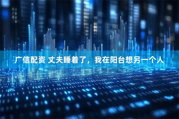 广信配资 丈夫睡着了，我在阳台想另一个人