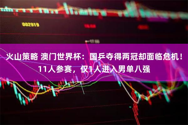 火山策略 澳门世界杯：国乒夺得两冠却面临危机！11人参赛，仅1人进入男单八强