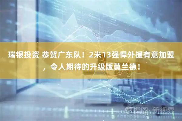 瑞银投资 恭贺广东队！2米13强悍外援有意加盟，令人期待的升级版莫兰德！