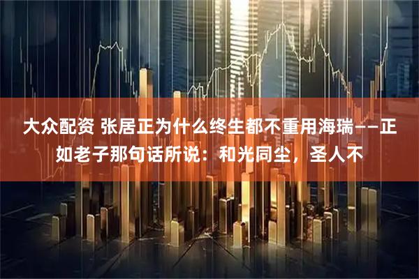 大众配资 张居正为什么终生都不重用海瑞——正如老子那句话所说：和光同尘，圣人不
