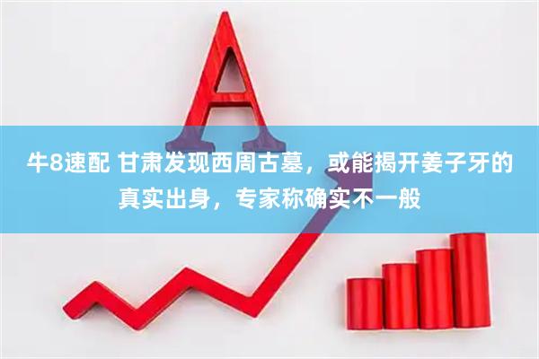 牛8速配 甘肃发现西周古墓，或能揭开姜子牙的真实出身，专家称确实不一般