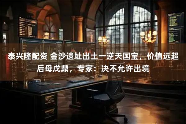 泰兴隆配资 金沙遗址出土一逆天国宝，价值远超后母戊鼎，专家：决不允许出境